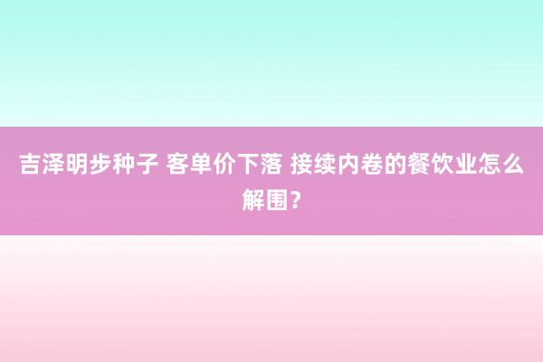 吉泽明步种子 客单价下落 接续内卷的餐饮业怎么解围？