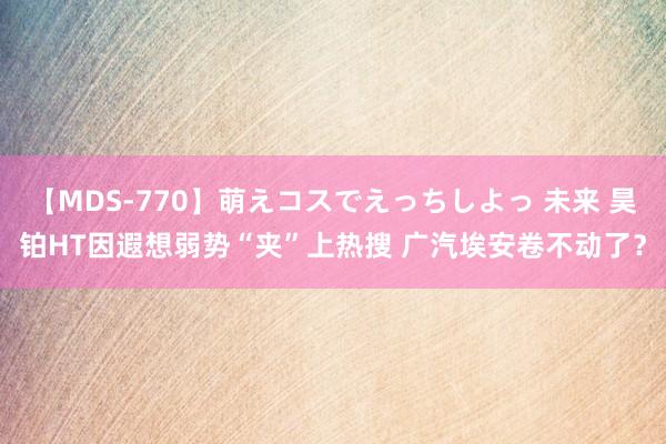 【MDS-770】萌えコスでえっちしよっ 未来 昊铂HT因遐想弱势“夹”上热搜 广汽埃安卷不动了？