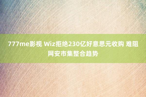 777me影视 Wiz拒绝230亿好意思元收购 难阻网安市集整合趋势