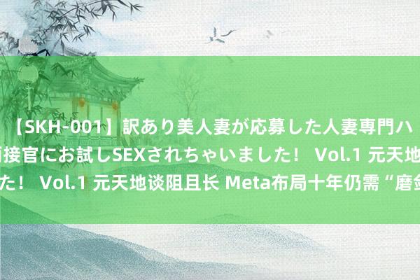 【SKH-001】訳あり美人妻が応募した人妻専門ハメ撮り秘密倶楽部で面接官にお試しSEXされちゃいました！ Vol.1 元天地谈阻且长 Meta布局十年仍需“磨剑”