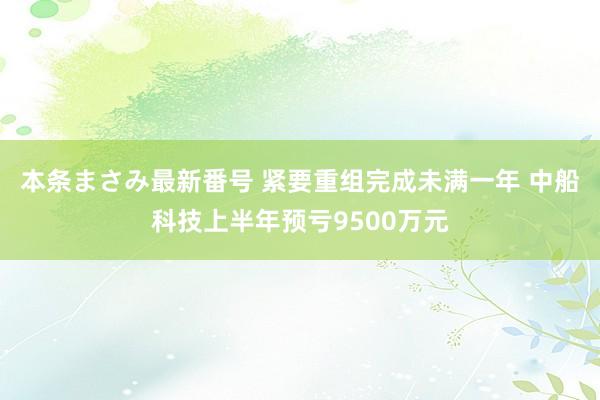 本条まさみ最新番号 紧要重组完成未满一年 中船科技上半年预亏9500万元