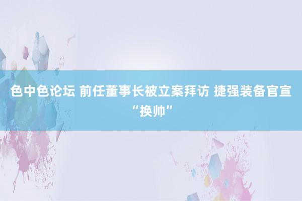 色中色论坛 前任董事长被立案拜访 捷强装备官宣“换帅”