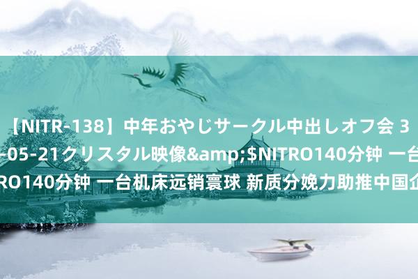 【NITR-138】中年おやじサークル中出しオフ会 3 杏</a>2015-05-21クリスタル映像&$NITRO140分钟 一台机床远销寰球 新质分娩力助推中国企业“走出去”