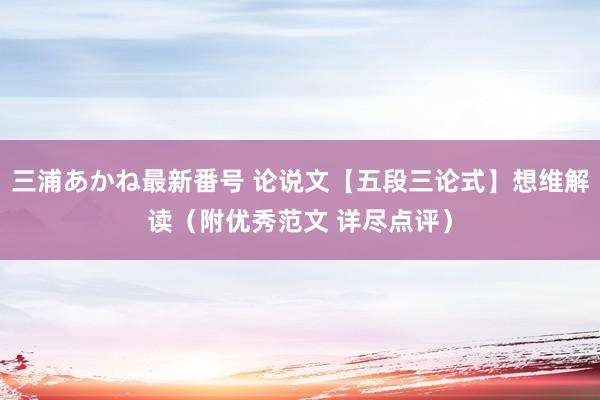 三浦あかね最新番号 论说文【五段三论式】想维解读（附优秀范文 详尽点评）