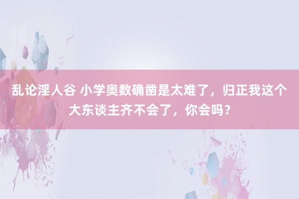 乱论淫人谷 小学奥数确凿是太难了，归正我这个大东谈主齐不会了，你会吗？