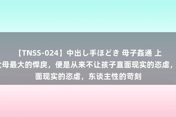 【TNSS-024】中出し手ほどき 母子姦通 上原さゆり 中国父母最大的悍戾，便是从来不让孩子直面现实的恣虐，东谈主性的苛刻