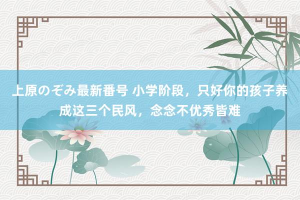 上原のぞみ最新番号 小学阶段，只好你的孩子养成这三个民风，念念不优秀皆难