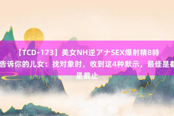 【TCD-173】美女NH逆アナSEX爆射精8時間 告诉你的儿女：找对象时，收到这4种默示，最佳是截止