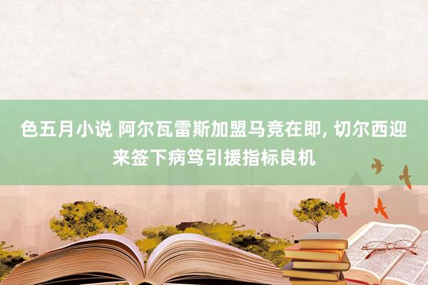 色五月小说 阿尔瓦雷斯加盟马竞在即, 切尔西迎来签下病笃引援指标良机