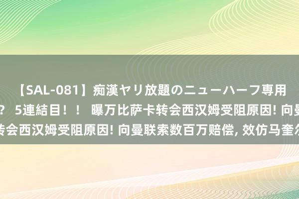 【SAL-081】痴漢ヤリ放題のニューハーフ専用車は本当にあるのか！？ 5連結目！！ 曝万比萨卡转会西汉姆受阻原因! 向曼联索数百万赔偿, 效仿马奎尔