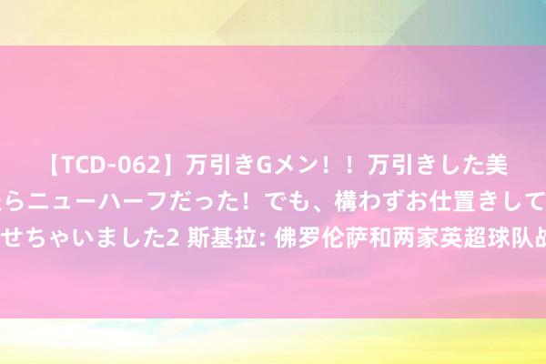 【TCD-062】万引きGメン！！万引きした美女を折檻しようと思ったらニューハーフだった！でも、構わずお仕置きして射精させちゃいました2 斯基拉: 佛罗伦萨和两家英超球队战争了阿图尔, 他不在尤文探讨中