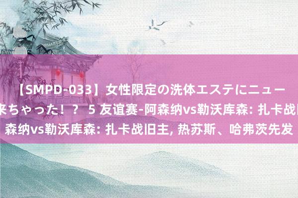 【SMPD-033】女性限定の洗体エステにニューハーフのお客さんが来ちゃった！？ 5 友谊赛-阿森纳vs勒沃库森: 扎卡战旧主, 热苏斯、哈弗茨先发