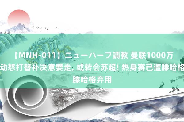 【MNH-011】ニューハーフ調教 曼联1000万天才动怒打替补决意要走, 或转会苏超! 热身赛已遭滕哈格弃用