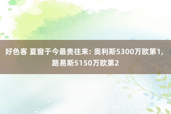 好色客 夏窗于今最贵往来: 奥利斯5300万欧第1, 路易斯5150万欧第2