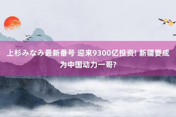 上杉みなみ最新番号 迎来9300亿投资! 新疆要成为中国动力一哥?