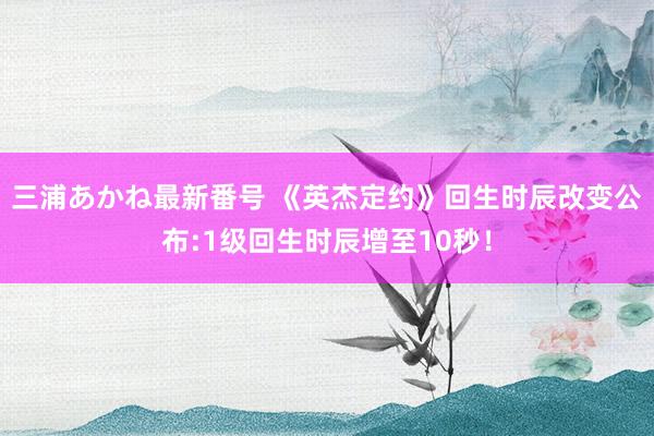 三浦あかね最新番号 《英杰定约》回生时辰改变公布:1级回生时辰增至10秒！