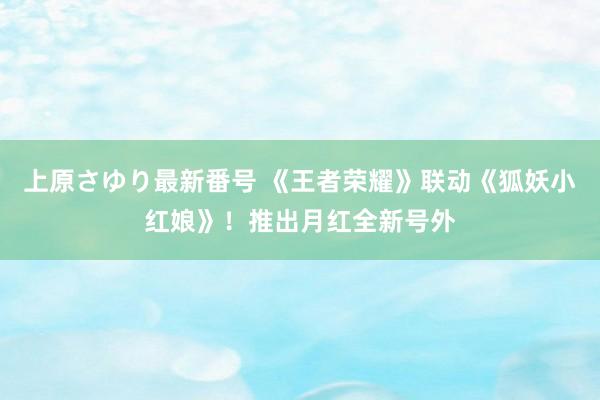 上原さゆり最新番号 《王者荣耀》联动《狐妖小红娘》！推出月红全新号外