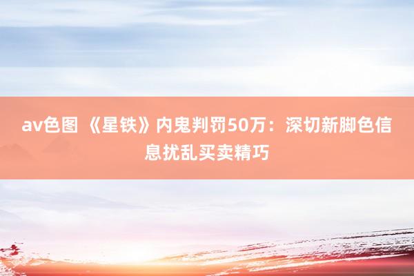 av色图 《星铁》内鬼判罚50万：深切新脚色信息扰乱买卖精巧