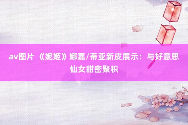 av图片 《妮姬》娜嘉/蒂亚新皮展示：与好意思仙女甜密聚积