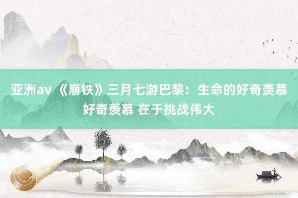 亚洲av 《崩铁》三月七游巴黎：生命的好奇羡慕好奇羡慕 在于挑战伟大