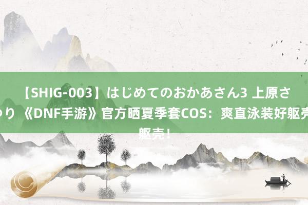 【SHIG-003】はじめてのおかあさん3 上原さゆり 《DNF手游》官方晒夏季套COS：爽直泳装好躯壳！