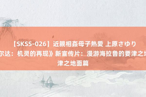 【SKSS-026】近親相姦母子熱愛 上原さゆり 《塞尔达：机灵的再现》新宣传片：漫游海拉鲁的要津之地面篇