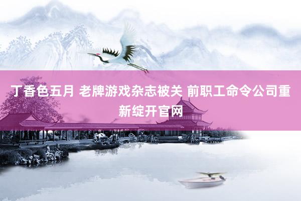 丁香色五月 老牌游戏杂志被关 前职工命令公司重新绽开官网