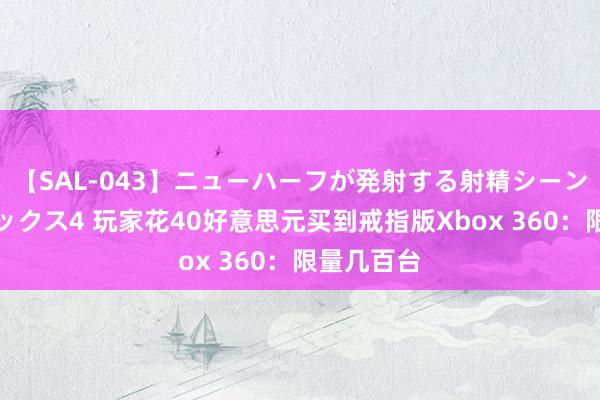 【SAL-043】ニューハーフが発射する射精シーンがあるセックス4 玩家花40好意思元买到戒指版Xbox 360：限量几百台