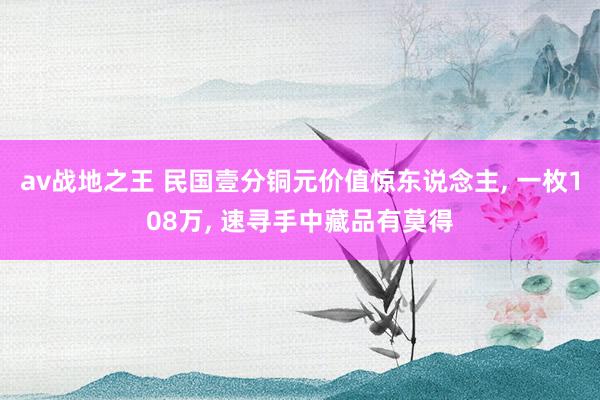 av战地之王 民国壹分铜元价值惊东说念主, 一枚108万, 速寻手中藏品有莫得