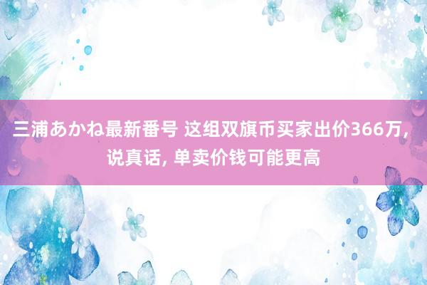 三浦あかね最新番号 这组双旗币买家出价366万, 说真话, 单卖价钱可能更高