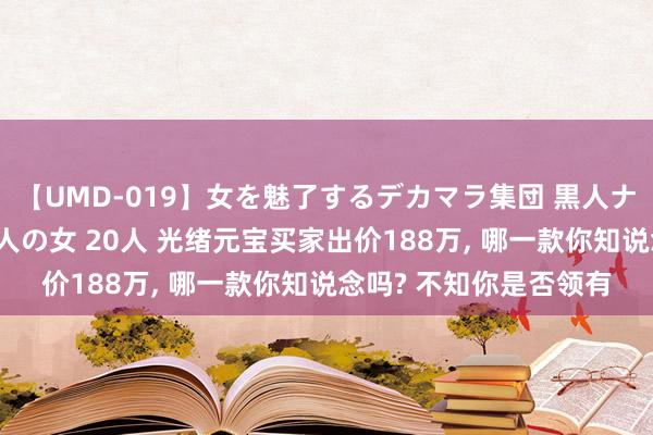 【UMD-019】女を魅了するデカマラ集団 黒人ナンパ エロくてイイ大人の女 20人 光绪元宝买家出价188万, 哪一款你知说念吗? 不知你是否领有