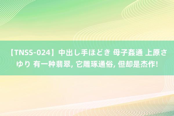 【TNSS-024】中出し手ほどき 母子姦通 上原さゆり 有一种翡翠, 它雕琢通俗, 但却是杰作!