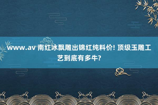 www.av 南红冰飘雕出锦红纯料价! 顶级玉雕工艺到底有多牛?