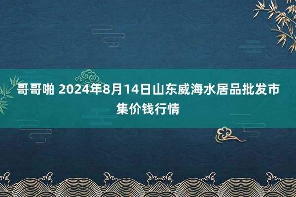 哥哥啪 2024年8月14日山东威海水居品批发市集价钱行情