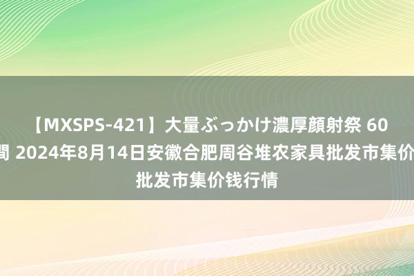 【MXSPS-421】大量ぶっかけ濃厚顔射祭 60人5時間 2024年8月14日安徽合肥周谷堆农家具批发市集价钱行情