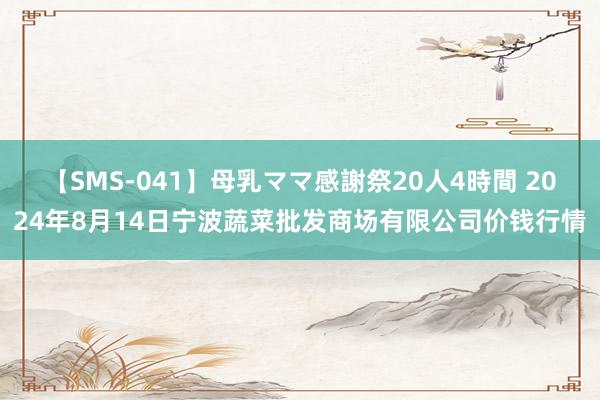 【SMS-041】母乳ママ感謝祭20人4時間 2024年8月14日宁波蔬菜批发商场有限公司价钱行情