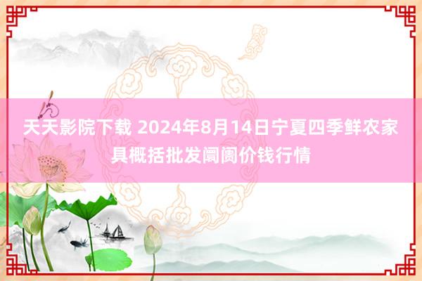 天天影院下载 2024年8月14日宁夏四季鲜农家具概括批发阛阓价钱行情