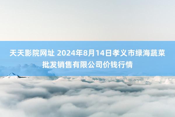 天天影院网址 2024年8月14日孝义市绿海蔬菜批发销售有限公司价钱行情