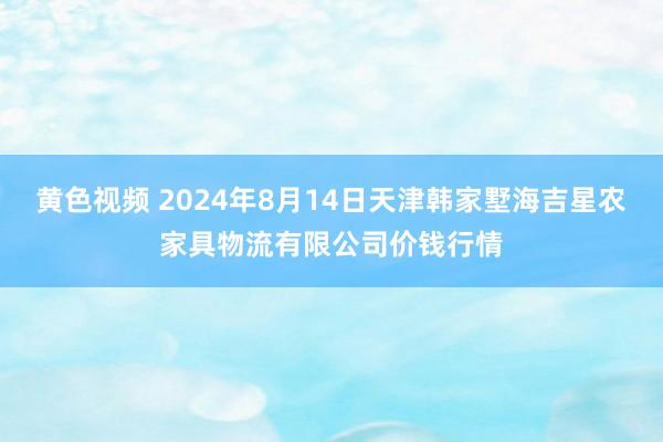 黄色视频 2024年8月14日天津韩家墅海吉星农家具物流有限公司价钱行情