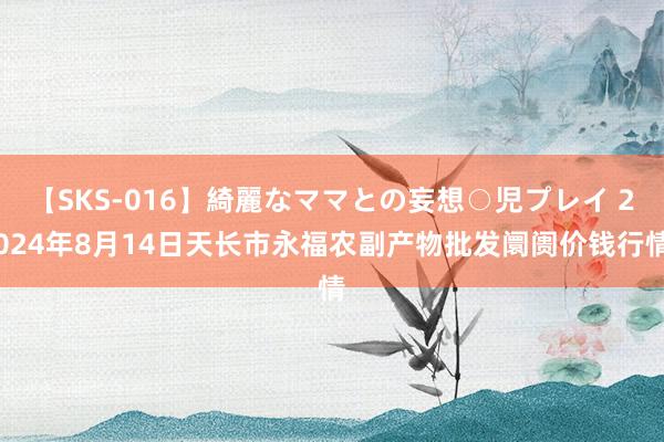 【SKS-016】綺麗なママとの妄想○児プレイ 2024年8月14日天长市永福农副产物批发阛阓价钱行情