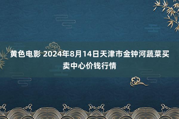 黄色电影 2024年8月14日天津市金钟河蔬菜买卖中心价钱行情