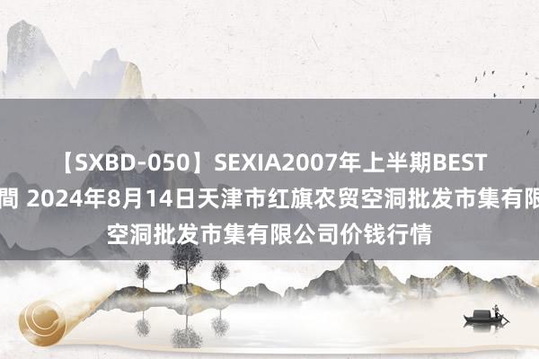 【SXBD-050】SEXIA2007年上半期BEST 全35作品8時間 2024年8月14日天津市红旗农贸空洞批发市集有限公司价钱行情