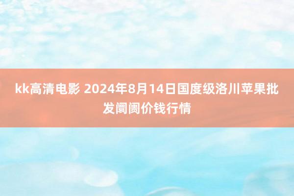 kk高清电影 2024年8月14日国度级洛川苹果批发阛阓价钱行情