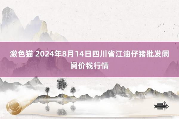 激色猫 2024年8月14日四川省江油仔猪批发阛阓价钱行情