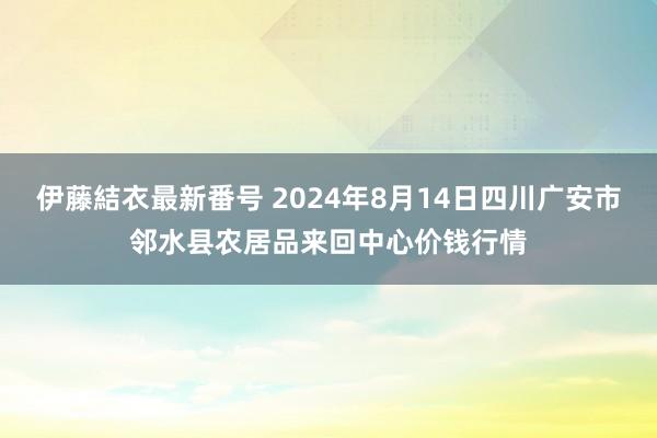 伊藤結衣最新番号 2024年8月14日四川广安市邻水县农居品来回中心价钱行情