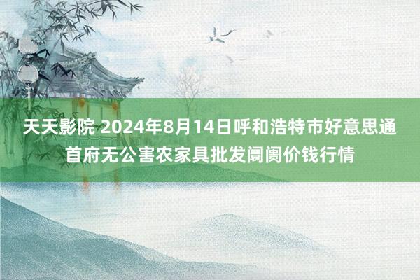 天天影院 2024年8月14日呼和浩特市好意思通首府无公害农家具批发阛阓价钱行情