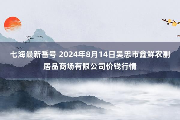 七海最新番号 2024年8月14日吴忠市鑫鲜农副居品商场有限公司价钱行情