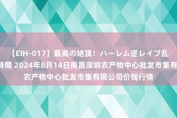 【EIH-017】最高の絶頂！ハーレム逆レイプ乱交スペシャル8時間 2024年8月14日南昌深圳农产物中心批发市集有限公司价钱行情