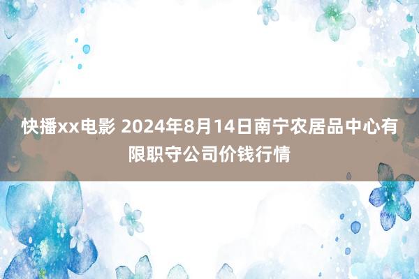 快播xx电影 2024年8月14日南宁农居品中心有限职守公司价钱行情