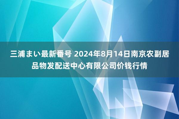 三浦まい最新番号 2024年8月14日南京农副居品物发配送中心有限公司价钱行情